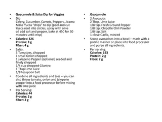 •   Guacamole & Salsa Dip for Veggies             •   Guacamole
•   Dip                                           •   2 Avocados
    Celery, Cucumber, Carrots, Peppers, Jicama        2 Tbsp. Lime Juice
    Make Yucca “chips” to dip (peel and cut           1/8 tsp. Fresh Ground Pepper
    Yucca root into circles, spray with olive         1/8 tsp. Chipotle Chili Powder
    oil add salt and pepper, bake at 450 for 30       1/8 tsp. Salt
    minutes until crisp)                              1 clove Garlic, minced
•   Calories: 326                                 •   Scoop avocadoes into a bowl – mash with a
    Protein: 3 g                                      potato masher or place into food processor
    Fiber: 4 g                                        and puree all ingredients.
•   Salsa:                                        •   Per serving:
    3 Tomatoes, chopped                               Calories: 163
    1 small Onion chopped                             Protein: 2 g
    1 Jalepeno Pepper (optional) seeded and           Fiber: 7 g
    finely chopped
    1/4 cup chopped Cilantro
    1 Tbsp Lime Juice
    1/8 teaspoon Salt
•   Combine all ingredients and toss – you can
    also throw tomato, onion and jalepeno
    pepper into a food processor before mixing
    with lime juice
•   Per Serving:
    Calories: 44
    Protein: 2 g
    Fiber: 2 g
 