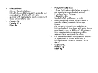 •   Lettuce Wraps                                  •   Pumpkin Potato Bake
•   6 leaves Romaine Lettuce                       •   1 Sugar/Baking Pumpkin (when seasonal –
    Fill with chopped tomato, corn, avocado, red       can substitute canned out of season)
    onion, jicama, drizzle with olive oil,             2 medium Sweet Potatoes
    sprinkle with fresh ground black pepper. Add       1 Tbsp Olive Oil,
    sliced jalepeno for a kick                         Sea/Celtic Salt and Pepper to taste
•   Calories: 98                                   •   Roast pumpkin (remove top and seeds –
    Protein: 1.5 g                                     great for baking to save for after your
    Fiber: 3 g                                         Reboot)
                                                       Cut pumpkin into sections and place in
                                                       baking dish flesh side down with water in the
                                                       pan. Roast in over at 450 for 45-60 minutes.
                                                       Bake sweet potatoes next to pumpkin –
                                                       wash well and pierce with fork first.
                                                   •   Cut and remove flesh from potatoes and mix
                                                       all ingredients in a bowl. Place into a
                                                       baking dish and return to oven at 350 to
                                                       warm.
                                                   •   Calories: 402
                                                       Protein: 5 g
                                                       Fiber: 8 g
 