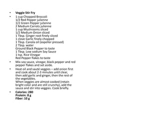 •   Veggie Stir Fry
•   1 cup Chopped Broccoli
    1/2 Red Pepper julienne
    1/2 Green Pepper julienne
    2 Medium Carrots julienne
    1 cup Mushrooms sliced
    1/2 Medium Onion sliced
    1 Tbsp. Ginger root finely sliced
    1 clove Garlic finely chopped
    1 Tbsp. Canola oil (expeller pressed)
    2 Tbsp. water
    Ground Black Pepper to taste
    1 Tbsp. Low sodium Soy Sauce
    1 tsp. Rice Vinegar
    Red Pepper flakes to taste
•   Mix soy sauce, vinegar, black pepper and red
    pepper flakes and set aside.
•   Heat oil and sauté veggies – add onion first
    and cook about 2-3 minutes until clear,
    then add garlic and ginger, then the rest of
    the vegetables.
    When veggies are almost cooked (retain
    bright color and are still crunchy), add the
    sauce and stir into veggies. Cook briefly.
•   Calories: 280
    Protein: 8 g
    Fiber: 10 g
 