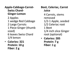 Apple-Cabbage-Carrot-     Beet, Celeriac, Carrot
  Swiss Chard-              Juice
  Ginger-Lemon              4 Carrots, stems
  2 Apples                  removed
  1 wedge Red Cabbage       1/2-1 Apple, seeded
  2 Large Carrots           1/2 Celeriac root
  1 Piece Ginger (thumb     1 Beet
  sized)                    1/4 inch slice Ginger
  6 leaves Swiss Chard      root (optional)
  1/4 lemon               • Calories: 285
• Calories: 321             Protein: 7 g
  Protein: 10 g             Fiber: 1 g
  Fiber: 2 g
 