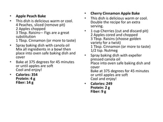 •   Cherry Cinnamon Apple Bake
•   Apple Peach Bake
                                           •   This dish is delicious warm or cool.
•   This dish is delicious warm or cool.       Double the recipe for an extra
    4 Peaches, sliced (remove pit)             serving.
    2 Apples chopped
    3 Tbsp. Raisins–- Figs are a great     •   1 cup Cherries (cut and discard pit)
    substitution                               2 Apples cored and chopped
    1 Tbsp. Cinnamon (or more to taste)        3 Tbsp. Raisins (choose golden
                                               variety for a twist)
•   Spray baking dish with canola oil          1 Tbsp. Cinnamon (or more to taste)
    Mix all ingredients in a bowl then         1/2 tsp. Nutmeg
    place into oven safe baking dish and
    cover                                  •   Spray baking dish with expeller
                                               pressed canola oil
•   Bake at 375 degrees for 45 minutes         Place into oven safe baking dish and
    or until apples are soft                   cover
    Cool and enjoy!                            Bake at 375 degrees for 45 minutes
•   Calories: 354                              or until apples are soft
    Protein: 4 g                               Cool and enjoy!
    Fiber: 14 g                            •   Calories: 249
                                               Protein: 2 g
                                               Fiber: 9 g
 