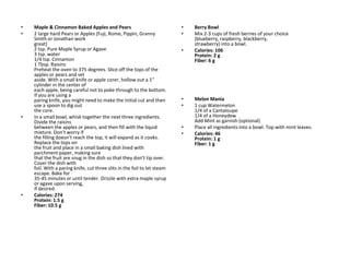 •   Maple & Cinnamon Baked Apples and Pears                               •   Berry Bowl
•   2 large hard Pears or Apples (Fuji, Rome, Pippin, Granny              •   Mix 2-3 cups of fresh berries of your choice
    Smith or Jonathan work                                                    (blueberry, raspberry, blackberry,
    great)                                                                    strawberry) into a bowl.
    2 tsp. Pure Maple Syrup or Agave                                      •   Calories: 106
    3 tsp. water                                                              Protein: 2 g
    1/4 tsp. Cinnamon                                                         Fiber: 6 g
    1 Tbsp. Raisins
    Preheat the oven to 375 degrees. Slice off the tops of the
    apples or pears and set
    aside. With a small knife or apple corer, hollow out a 1”
    cylinder in the center of
    each apple, being careful not to poke through to the bottom.
    If you are using a
    paring knife, you might need to make the initial cut and then         •   Melon Mania
    use a spoon to dig out                                                •   1 cup Watermelon
    the core.                                                                 1/4 of a Cantaloupe
•   In a small bowl, whisk together the next three ingredients.               1/4 of a Honeydew
    Divide the raisins                                                        Add Mint as garnish (optional)
    between the apples or pears, and then fill with the liquid            •   Place all ingredients into a bowl. Top with mint leaves.
    mixture. Don’t worry if                                               •   Calories: 46
    the filling doesn’t reach the top, it will expand as it cooks.            Protein: 1 g
    Replace the tops on                                                       Fiber: 1 g
    the fruit and place in a small baking dish lined with
    parchment paper, making sure
    that the fruit are snug in the dish so that they don’t tip over.
    Cover the dish with
    foil. With a paring knife, cut three slits in the foil to let steam
    escape. Bake for
    35-45 minutes or until tender. Drizzle with extra maple syrup
    or agave upon serving,
    if desired.
•   Calories: 274
    Protein: 1.5 g
    Fiber: 10.5 g
 
