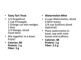 • Tasty Tart Treat           • Watermelon-Mint
• 1/2 Grapefruit             • 4 cups Watermelon, diced
  1 cup Pineapple              4 Mint leaves
  1 Orange cut into wedges     1/4 cup Scallions diced
  1 Kiwi                       (optional)
  1/2 Mango, sliced          • Place watermelon in
  Fresh Mint                   bowl, top with mint
• Mix together in a bowl.      leaves and scallions.
  Enjoy!                     • Calories: 48
• Calories: 80                 Protein: 1 g
  Protein: 1 g                 Fiber: 2.5 g
  Fiber: 3 g
 