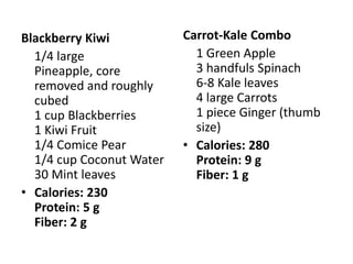 Blackberry Kiwi           Carrot-Kale Combo
  1/4 large                 1 Green Apple
  Pineapple, core           3 handfuls Spinach
  removed and roughly       6-8 Kale leaves
  cubed                     4 large Carrots
  1 cup Blackberries        1 piece Ginger (thumb
  1 Kiwi Fruit              size)
  1/4 Comice Pear         • Calories: 280
  1/4 cup Coconut Water     Protein: 9 g
  30 Mint leaves            Fiber: 1 g
• Calories: 230
  Protein: 5 g
  Fiber: 2 g
 