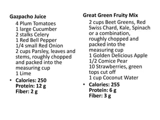Gazpacho Juice                 Great Green Fruity Mix
  4 Plum Tomatoes                2 cups Beet Greens, Red
  1 large Cucumber               Swiss Chard, Kale, Spinach
  2 stalks Celery                or a combination,
  1 Red Bell Pepper              roughly chopped and
  1/4 small Red Onion            packed into the
  2 cups Parsley, leaves and     measuring cup
  stems, roughly chopped         1 Golden Delicious Apple
  and packed into the            1/2 Comice Pear
  measuring cup                  10 Strawberries, green
  1 Lime                         tops cut off
• Calories: 250                  1 cup Coconut Water
  Protein: 12 g                • Calories: 255
  Fiber: 2 g                     Protein: 6 g
                                 Fiber: 3 g
 