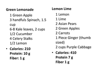 Green Lemonade              Lemon Lime
  1 Green Apple               1 Lemon
  3 handfuls Spinach, 1.5     1 Lime
  cup                         2 Asian Pears
  6-8 Kale leaves, 2 cups     2 Green Apples
  1/2 Cucumber                2 Carrots
  4 Celery Stalks             1 Piece Ginger (thumb
  1/2 Lemon                   sized)
• Calories: 210               2 cups Purple Cabbage
  Protein: 10 g             • Calories: 410
  Fiber: 1 g                  Protein 7 g
                              Fiber 1 g
 