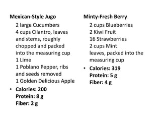 Mexican-Style Jugo           Minty-Fresh Berry
  2 large Cucumbers            2 cups Blueberries
  4 cups Cilantro, leaves      2 Kiwi Fruit
  and stems, roughly           16 Strawberries
  chopped and packed           2 cups Mint
  into the measuring cup       leaves, packed into the
  1 Lime                       measuring cup
  1 Poblano Pepper, ribs     • Calories: 319
  and seeds removed            Protein: 5 g
  1 Golden Delicious Apple     Fiber: 4 g
• Calories: 200
  Protein: 8 g
  Fiber: 2 g
 