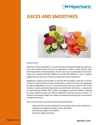 JUICES AND SMOOTHIES

INTRODUCTION
High Pressure Processing (HPP) is a non-thermal food processing technology that allows for
juices and smoothies made with fruits and vegetables to obtain a longer shelf life, while
preserving nutrients and the fresh taste. On this sector of juices and beverages, the pressure
range used is between 400 MPa (58000 psi) and 600 MPa (87000 psi), and it is typically
applied from few seconds to 5 minutes at refrigerated or room temperature.
Regarding to a physico-chemical effect on food, the HPP technology is softer than a thermal
treatment: it does not break or create covalent bonds, and does not create new compounds
by molecule degradation, such as in a conventional thermal process. However, HPP is able
to break, or create, weak bonds (hydrophobic and electrostatic interactions,…), only present
on macromolecules (Cheftel, 1992). It allows microorganism inactivation without modifying
the food nutritional quality and without significantly reducing enzymatic activities. To
minimize the enzymatic changes and residual microorganism growing, juices must be stored
at chilled temperature.
There are three reasons that make the HPP technology beneficial:
-

Hiperbaric © 2013

Longer shelf-life and safer food products are launched, thanks to the inactivation of
vegetative microorganisms (bacteria, yeasts and molds).
Sensorial food quality is not modified.
Nutritional quality is preserved.

hiperbaric.com

 