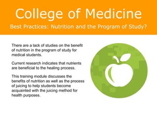College of Medicine
Best Practices: Nutrition and the Program of Study?
There are a lack of studies on the benefit
of nutrition in the program of study for
medical students.
Current research indicates that nutrients
are beneficial to the healing process.
This training module discusses the
benefits of nutrition as well as the process
of juicing to help students become
acquainted with the juicing method for
health purposes.
An Apple a Day Keeps the Doctor Away?
 