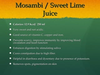 Mosambi / Sweet LimeMosambi / Sweet Lime
JuiceJuice
 Calories: 12.9 Kcal/ 250 mlCalories: 12.9 Kcal/ 250 ml
 Very sweet and not acidic.Very sweet and not acidic.
 Good source of vitamin C, copper and iron.  Good source of vitamin C, copper and iron.  
 Prevents scurvy, improves immunity by improving bloodPrevents scurvy, improves immunity by improving blood
circulation and heart functioncirculation and heart function
 Enhances digestion by stimulating salivaEnhances digestion by stimulating saliva
 Cures constipation due to high fiber.Cures constipation due to high fiber.
 Helpful in diarrhoea and dysentary due to presence of potassium.Helpful in diarrhoea and dysentary due to presence of potassium.
 Removes spots, pigmentation on skinRemoves spots, pigmentation on skin
 