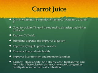 Carrot JuiceCarrot Juice
 Rich in Vitamin A, B complex, Vitamin C, Potassium, VitaminRich in Vitamin A, B complex, Vitamin C, Potassium, Vitamin
EE
 Good for acidity,Thyroid disorders,Eye disorders and visionGood for acidity,Thyroid disorders,Eye disorders and vision
problemsproblems
 Reduces CVD risk.Reduces CVD risk.
 Stimulates appetite and improves digestionStimulates appetite and improves digestion
 Improves eyesight , prevents cancerImproves eyesight , prevents cancer
 Promotes lung and skin healthPromotes lung and skin health
 Improves liver function and promotes lactationImproves liver function and promotes lactation
 Balances blood acidity, help cleanse acne, fight anemia andBalances blood acidity, help cleanse acne, fight anemia and
help with atherosclerosis, asthma, cholesterol, congestion,help with atherosclerosis, asthma, cholesterol, congestion,
constipation, ulcers and water retention.constipation, ulcers and water retention.
 