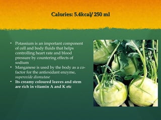 Calories: 5.4kcal/ 250 mlCalories: 5.4kcal/ 250 ml
• Potassium is an important component
of cell and body fluids that helps
controlling heart rate and blood
pressure by countering effects of
sodium
• Manganese is used by the body as a co-
factor for the antioxidant enzyme,
superoxide dismutase
• Its creamy coloured leaves and stem
are rich in vitamin A and K etc
 