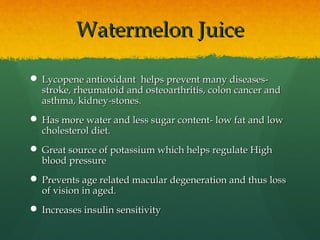 Watermelon JuiceWatermelon Juice
 Lycopene antioxidant helps prevent many diseases-Lycopene antioxidant helps prevent many diseases-
stroke, rheumatoid and osteoarthritis, colon cancer andstroke, rheumatoid and osteoarthritis, colon cancer and
asthma, kidney-stones.asthma, kidney-stones.
 Has more water and less sugar content- low fat and lowHas more water and less sugar content- low fat and low
cholesterol diet.cholesterol diet.
 Great source of potassium which helps regulate HighGreat source of potassium which helps regulate High
blood pressureblood pressure
 Prevents age related macular degeneration and thus lossPrevents age related macular degeneration and thus loss
of vision in aged.of vision in aged.
 Increases insulin sensitivityIncreases insulin sensitivity
 
