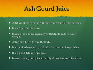 Ash Gourd JuiceAsh Gourd Juice
 Ash Gourd is one among the best foods for diabetic patients.Ash Gourd is one among the best foods for diabetic patients.
 It has low calorific value.It has low calorific value.
 Intake of ash gourd regularly will helps to reduce excessIntake of ash gourd regularly will helps to reduce excess
weight.weight.
 Ash gourd helps to cool the body.Ash gourd helps to cool the body.
 It is good to have ash gourd juice for constipation problem.It is good to have ash gourd juice for constipation problem.
 It is a good detoxifying agent.It is a good detoxifying agent.
 Intake of ash gourd juice in empty stomach is good for ulcer.Intake of ash gourd juice in empty stomach is good for ulcer.
 