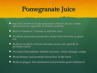 Pomegranate JuicePomegranate Juice
 Specially beneficial in the prevention of heart disease, stroke,Specially beneficial in the prevention of heart disease, stroke,
atherosclerosis especially in Diabetic patients.atherosclerosis especially in Diabetic patients.
 Rich in Vitamin C, Vitamin A and folic acidRich in Vitamin C, Vitamin A and folic acid
 Excellent antioxidant properties- better than red wine or greenExcellent antioxidant properties- better than red wine or green
tea.tea.
 Reduces incident of breast and skin cancer and growth ofReduces incident of breast and skin cancer and growth of
prostrate cancer.prostrate cancer.
 Prevents Osteoarthritis, inhibits enzymes which damage cartilgePrevents Osteoarthritis, inhibits enzymes which damage cartilge
 Blood thinner and promotes blood flow to the heartBlood thinner and promotes blood flow to the heart
 Reduces plague, bad cholesterol and promotes good cholesterolReduces plague, bad cholesterol and promotes good cholesterol
 