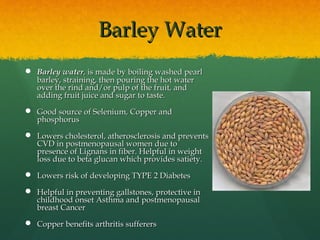 Barley WaterBarley Water
 Barley waterBarley water, is made by boiling washed, is made by boiling washed pearlpearl
barley, straining, then pouring the hot waterbarley, straining, then pouring the hot water
over the rind and/or pulp of the fruit, andover the rind and/or pulp of the fruit, and
adding fruit juice and sugar to taste.adding fruit juice and sugar to taste.
 Good source of Selenium, Copper andGood source of Selenium, Copper and
phosphorusphosphorus
 Lowers cholesterol, atherosclerosis and preventsLowers cholesterol, atherosclerosis and prevents
CVD in postmenopausal women due toCVD in postmenopausal women due to
presence of Lignans in fiber. Helpful in weightpresence of Lignans in fiber. Helpful in weight
loss due to beta glucan which provides satiety.loss due to beta glucan which provides satiety.
 Lowers risk of developing TYPE 2 DiabetesLowers risk of developing TYPE 2 Diabetes
 Helpful in preventing gallstones, protective inHelpful in preventing gallstones, protective in
childhood onset Asthma and postmenopausalchildhood onset Asthma and postmenopausal
breast Cancerbreast Cancer
 Copper benefits arthritis sufferersCopper benefits arthritis sufferers
 