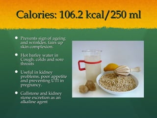 Calories: 106.2 kcal/250 mlCalories: 106.2 kcal/250 ml
 Prevents sign of ageingPrevents sign of ageing
and wrinkles, fairs upand wrinkles, fairs up
skin complexion.skin complexion.
 Hot barley water inHot barley water in
Cough, colds and soreCough, colds and sore
throatsthroats
 Useful in kidneyUseful in kidney
problems, poor appetiteproblems, poor appetite
and preventing UTI inand preventing UTI in
pregnancy.pregnancy.
 Gallstone and kidneyGallstone and kidney
stone excretion as anstone excretion as an
alkaline agentalkaline agent
 