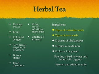 Herbal TeaHerbal Tea
Ingredients:Ingredients:
10gms of coriander seeds10gms of coriander seeds
25gms of jeera seeds25gms of jeera seeds
10 grains of blackpepper10 grains of blackpepper
10grains of cardamom10grains of cardamom
10 cloves 1 pc ginger10 cloves 1 pc ginger
Powder, mixed in water andPowder, mixed in water and
boiled with jaggery.boiled with jaggery.
Filtered and added to milkFiltered and added to milk
 