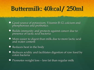 Buttermilk: 40kcal/ 250mlButtermilk: 40kcal/ 250ml
 Good source of potassium, Vitamin B-12, calcium andGood source of potassium, Vitamin B-12, calcium and
phosphorous and probiotics.phosphorous and probiotics.
 Builds immunity and protects against cancer due toBuilds immunity and protects against cancer due to
presence of lactic acid bacteriapresence of lactic acid bacteria
 More easier to digest than milk due to more lactic acidMore easier to digest than milk due to more lactic acid
and water contentand water content
 Reduces heat in the bodyReduces heat in the body
 Reduces acidity and facilitates digestion of raw food byReduces acidity and facilitates digestion of raw food by
colon bacteriacolon bacteria
 Promotes weight loss – less fat than regular milkPromotes weight loss – less fat than regular milk
 