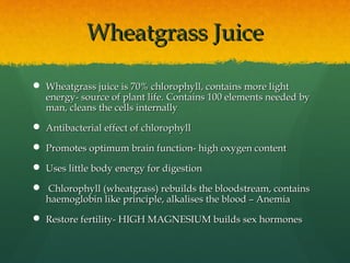 Wheatgrass JuiceWheatgrass Juice
 Wheatgrass juice is 70% chlorophyll, contains more lightWheatgrass juice is 70% chlorophyll, contains more light
energy- source of plant life.energy- source of plant life. Contains 100 elements needed byContains 100 elements needed by
man, cleans the cells internallyman, cleans the cells internally
 Antibacterial effect of chlorophyllAntibacterial effect of chlorophyll
 Promotes optimum brain function- high oxygen contentPromotes optimum brain function- high oxygen content
 Uses little body energy for digestionUses little body energy for digestion
 Chlorophyll (wheatgrass) rebuilds the bloodstream, containsChlorophyll (wheatgrass) rebuilds the bloodstream, contains
haemoglobin like principle, alkalises the blood – Anemiahaemoglobin like principle, alkalises the blood – Anemia
 Restore fertility- HIGH MAGNESIUM builds sex hormonesRestore fertility- HIGH MAGNESIUM builds sex hormones
 
