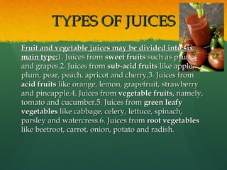 TYPES OF JUICESTYPES OF JUICES
Fruit and vegetable juices may be divided into sixFruit and vegetable juices may be divided into six
main type:main type:1. Juices from1. Juices from sweet fruitssweet fruits such as prunessuch as prunes
and grapes.2. Juices fromand grapes.2. Juices from sub-acid fruitssub-acid fruits like apple,like apple,
plum, pear, peach, apricot and cherry,3. Juices fromplum, pear, peach, apricot and cherry,3. Juices from
acid fruitsacid fruits like orange, lemon, grapefruit, strawberrylike orange, lemon, grapefruit, strawberry
and pineapple.4. Juices fromand pineapple.4. Juices from vegetable fruits,vegetable fruits, namely,namely,
tomato and cucumber.5. Juices fromtomato and cucumber.5. Juices from green leafygreen leafy
vegetablesvegetables like cabbage, celery, lettuce, spinach,like cabbage, celery, lettuce, spinach,
parsley and watercress.6. Juices fromparsley and watercress.6. Juices from root vegetablesroot vegetables
like beetroot, carrot, onion, potato and radish.like beetroot, carrot, onion, potato and radish.
 