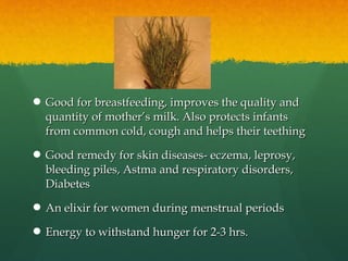  Good for breastfeeding, improves the quality andGood for breastfeeding, improves the quality and
quantity of mother’s milk. Also protects infantsquantity of mother’s milk. Also protects infants
from common cold, cough and helps their teethingfrom common cold, cough and helps their teething
 Good remedy for skin diseases- eczema, leprosy,Good remedy for skin diseases- eczema, leprosy,
bleeding piles, Astma and respiratory disorders,bleeding piles, Astma and respiratory disorders,
DiabetesDiabetes
 An elixir for women during menstrual periodsAn elixir for women during menstrual periods
 Energy to withstand hunger for 2-3 hrs.Energy to withstand hunger for 2-3 hrs.
 
