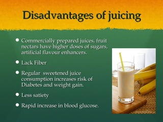 Disadvantages of juicingDisadvantages of juicing
 Commercially prepared juices, fruitCommercially prepared juices, fruit
nectars have higher doses of sugars,nectars have higher doses of sugars,
artificial flavour enhancers.artificial flavour enhancers.
 Lack FiberLack Fiber
 Regular sweetened juiceRegular sweetened juice
consumption increases risk ofconsumption increases risk of
Diabetes and weight gain.Diabetes and weight gain.
 Less satietyLess satiety
 Rapid increase in blood glucose.Rapid increase in blood glucose.
 