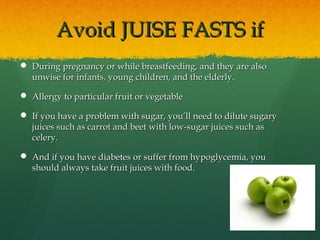 Avoid JUISE FASTS ifAvoid JUISE FASTS if
 During pregnancy or while breastfeeding, and they are alsoDuring pregnancy or while breastfeeding, and they are also
unwise for infants, young children, and the elderly.unwise for infants, young children, and the elderly.
 Allergy to particular fruit or vegetableAllergy to particular fruit or vegetable
 If you have a problem with sugar, you’ll need to dilute sugaryIf you have a problem with sugar, you’ll need to dilute sugary
juices such as carrot and beet with low-sugar juices such asjuices such as carrot and beet with low-sugar juices such as
celery.celery.
 And if you have diabetes or suffer from hypoglycemia, youAnd if you have diabetes or suffer from hypoglycemia, you
should always take fruit juices with food.should always take fruit juices with food.
 