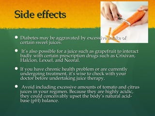 Side effectsSide effects
 Diabetes may be aggravated by excessive intake ofDiabetes may be aggravated by excessive intake of
certain sweet juices.certain sweet juices.
 It’s also possible for a juice such as grapefruit to interactIt’s also possible for a juice such as grapefruit to interact
badly with certain prescription drugs such as Crixivan,badly with certain prescription drugs such as Crixivan,
Halcion, Lexxel, and Neoral.Halcion, Lexxel, and Neoral.
 If you have chronic health problem or are currentlyIf you have chronic health problem or are currently
undergoing treatment, it’s wise to check with yourundergoing treatment, it’s wise to check with your
doctor before undertaking juice therapy.doctor before undertaking juice therapy.
 Avoid including excessive amounts of tomato and citrusAvoid including excessive amounts of tomato and citrus
juices in your regimen. Because they are highly acidic,juices in your regimen. Because they are highly acidic,
they could conceivably upset the body’s natural acid-they could conceivably upset the body’s natural acid-
base (pH) balance.base (pH) balance.
 