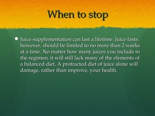 When to stopWhen to stop
 Juice supplementation can last a lifetime. Juice fasts,Juice supplementation can last a lifetime. Juice fasts,
however, should be limited to no more than 2 weekshowever, should be limited to no more than 2 weeks
at a time. No matter how many juices you include inat a time. No matter how many juices you include in
the regimen, it will still lack many of the elements ofthe regimen, it will still lack many of the elements of
a balanced diet. A protracted diet of juice alone willa balanced diet. A protracted diet of juice alone will
damage, rather than improve, your health.damage, rather than improve, your health.
 