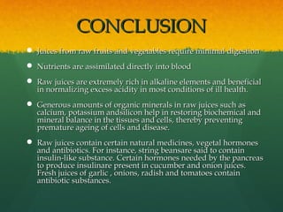 CONCLUSIONCONCLUSION
 Juices from raw fruits and vegetables require minimal digestionJuices from raw fruits and vegetables require minimal digestion
 Nutrients are assimilated directly into bloodNutrients are assimilated directly into blood
 Raw juices are extremely rich in alkaline elements and beneficialRaw juices are extremely rich in alkaline elements and beneficial
in normalizing excess acidity in most conditions of ill health.in normalizing excess acidity in most conditions of ill health.
 Generous amounts of organic minerals in raw juices such asGenerous amounts of organic minerals in raw juices such as
calcium, potassium andsilicon help in restoring biochemical andcalcium, potassium andsilicon help in restoring biochemical and
mineral balance in the tissues and cells, thereby preventingmineral balance in the tissues and cells, thereby preventing
premature ageing of cells and disease.premature ageing of cells and disease.
 Raw juices contain certain natural medicines, vegetal hormonesRaw juices contain certain natural medicines, vegetal hormones
and antibiotics. For instance, string beansare said to containand antibiotics. For instance, string beansare said to contain
insulin-like substance. Certain hormones needed by the pancreasinsulin-like substance. Certain hormones needed by the pancreas
to produce insulinare present in cucumber and onion juices.to produce insulinare present in cucumber and onion juices.
Fresh juices of garlic , onions, radish and tomatoes containFresh juices of garlic , onions, radish and tomatoes contain
antibiotic substances.antibiotic substances.
 