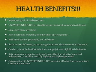 HEALTH BENEFITS!!!HEALTH BENEFITS!!!
 Instant energy, fruit carbohydratesInstant energy, fruit carbohydrates
 UNSWEETENED JUICE is naturally fat free, source of water and weight loss.UNSWEETENED JUICE is naturally fat free, source of water and weight loss.
 Easy to prepare, saves timeEasy to prepare, saves time
 Rich in vitamins, minerals and antioxidant phytochemicalsRich in vitamins, minerals and antioxidant phytochemicals
 Fruit juices-Rich in potassium, low in sodiumFruit juices-Rich in potassium, low in sodium
 Reduces risk of Cancers, protective against stroke, delays onset of Alzheimer’sReduces risk of Cancers, protective against stroke, delays onset of Alzheimer’s
 Cranberry Juice for bladder infections, orange juice for high blood cholesterolCranberry Juice for bladder infections, orange juice for high blood cholesterol
 Raise serum antioxidant capacity and even offset the oxidative stress andRaise serum antioxidant capacity and even offset the oxidative stress and
inflammation normally caused by high-fat and high-sugar mealsinflammation normally caused by high-fat and high-sugar meals
 Consumption of UNSWEETENED JUICE meets the RDA for fruit consumption,Consumption of UNSWEETENED JUICE meets the RDA for fruit consumption,
calories and nutrientscalories and nutrients
 