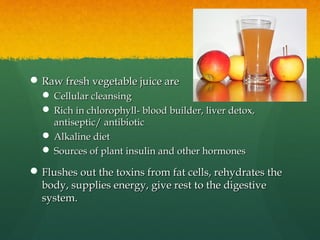  Raw fresh vegetable juice areRaw fresh vegetable juice are
 Cellular cleansingCellular cleansing
 Rich in chlorophyll- blood builder, liver detox,Rich in chlorophyll- blood builder, liver detox,
antiseptic/ antibioticantiseptic/ antibiotic
 Alkaline dietAlkaline diet
 Sources of plant insulin and other hormonesSources of plant insulin and other hormones
 Flushes out the toxins from fat cells, rehydrates theFlushes out the toxins from fat cells, rehydrates the
body, supplies energy, give rest to the digestivebody, supplies energy, give rest to the digestive
system.system.
 