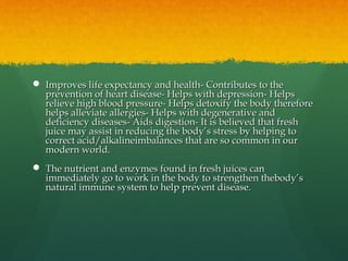  Improves life expectancy and health- Contributes to theImproves life expectancy and health- Contributes to the
prevention of heart disease- Helps with depression- Helpsprevention of heart disease- Helps with depression- Helps
relieve high blood pressure- Helps detoxify the body thereforerelieve high blood pressure- Helps detoxify the body therefore
helps alleviate allergies- Helps with degenerative andhelps alleviate allergies- Helps with degenerative and
deficiency diseases- Aids digestion- It is believed that freshdeficiency diseases- Aids digestion- It is believed that fresh
juice may assist in reducing the body’s stress by helping tojuice may assist in reducing the body’s stress by helping to
correct acid/alkalineimbalances that are so common in ourcorrect acid/alkalineimbalances that are so common in our
modern world.modern world.
 The nutrient and enzymes found in fresh juices canThe nutrient and enzymes found in fresh juices can
immediately go to work in the body to strengthen thebody’simmediately go to work in the body to strengthen thebody’s
natural immune system to help prevent disease.natural immune system to help prevent disease.
 