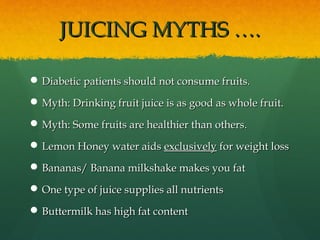 JUICING MYTHS ….JUICING MYTHS ….
 Diabetic patients should not consume fruits.Diabetic patients should not consume fruits.
 Myth: Drinking fruit juice is as good as whole fruit.Myth: Drinking fruit juice is as good as whole fruit.
 Myth: Some fruits are healthier than others.Myth: Some fruits are healthier than others.
 Lemon Honey water aidsLemon Honey water aids exclusivelyexclusively for weight lossfor weight loss
 Bananas/ Banana milkshake makes you fatBananas/ Banana milkshake makes you fat
 One type of juice supplies all nutrientsOne type of juice supplies all nutrients
 Buttermilk has high fat contentButtermilk has high fat content
 