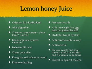 Lemon honey JuiceLemon honey Juice
 Calories: 31.5 kcal/ 250mlCalories: 31.5 kcal/ 250ml
 Aids digestionAids digestion
 Cleanses your system – detoxCleanses your system – detox
tonic/ diuretictonic/ diuretic
 Boosts immune system-Boosts immune system-
vitamin Cvitamin C
 Balances PH levelBalances PH level
 Clears your skinClears your skin
 Energizes and enhances moodEnergizes and enhances mood
 Promotes healingPromotes healing
 Freshens breathFreshens breath
 Aids in weight lossAids in weight loss butbut
does not guarantee it!!!!does not guarantee it!!!!
 Hydrates lymph SystemHydrates lymph System
 Anti-cancers, anti- scurvyAnti-cancers, anti- scurvy
 AntibacterialAntibacterial
 Prevents colds and sorePrevents colds and sore
throats, useful in arthritisthroats, useful in arthritis
and rheumatic conditionsand rheumatic conditions
 Protective against cholera.Protective against cholera.
 