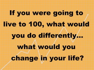 If you were going to
live to 100, what would
you do differently…
what would you
change in your life?
 