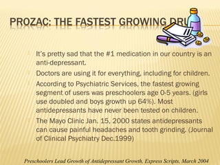  It’s pretty sad that the #1 medication in our country is an
anti-depressant.
 Doctors are using it for everything, including for children.
 According to Psychiatric Services, the fastest growing
segment of users was preschoolers age 0-5 years. (girls
use doubled and boys growth up 64%). Most
antidepressants have never been tested on children.
 The Mayo Clinic Jan. 15, 2000 states antidepressants
can cause painful headaches and tooth grinding. (Journal
of Clinical Psychiatry Dec.1999)
Preschoolers Lead Growth of Antidepressant Growth, Express Scripts, March 2004
 