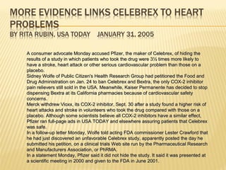 A consumer advocate Monday accused Pfizer, the maker of Celebrex, of hiding theA consumer advocate Monday accused Pfizer, the maker of Celebrex, of hiding the
results of a study in which patients who took the drug were 3½ times more likely toresults of a study in which patients who took the drug were 3½ times more likely to
have a stroke, heart attack or other serious cardiovascular problem than those on ahave a stroke, heart attack or other serious cardiovascular problem than those on a
placebo.placebo.
Sidney Wolfe of Public Citizen's Health Research Group had petitioned the Food andSidney Wolfe of Public Citizen's Health Research Group had petitioned the Food and
Drug Administration on Jan. 24 to ban Celebrex and Bextra, the only COX-2 inhibitorDrug Administration on Jan. 24 to ban Celebrex and Bextra, the only COX-2 inhibitor
pain relievers still sold in the USA. Meanwhile, Kaiser Permanente has decided to stoppain relievers still sold in the USA. Meanwhile, Kaiser Permanente has decided to stop
dispensing Bextra at its California pharmacies because of cardiovascular safetydispensing Bextra at its California pharmacies because of cardiovascular safety
concerns.concerns.
Merck withdrew Vioxx, its COX-2 inhibitor, Sept. 30 after a study found a higher risk ofMerck withdrew Vioxx, its COX-2 inhibitor, Sept. 30 after a study found a higher risk of
heart attacks and stroke in volunteers who took the drug compared with those on aheart attacks and stroke in volunteers who took the drug compared with those on a
placebo. Although some scientists believe all COX-2 inhibitors have a similar effect,placebo. Although some scientists believe all COX-2 inhibitors have a similar effect,
Pfizer ran full-page ads in USA TODAY and elsewhere assuring patients that CelebrexPfizer ran full-page ads in USA TODAY and elsewhere assuring patients that Celebrex
was safe.was safe.
In a follow-up letter Monday, Wolfe told acting FDA commissioner Lester Crawford thatIn a follow-up letter Monday, Wolfe told acting FDA commissioner Lester Crawford that
he had just discovered an unfavorable Celebrex study, apparently posted the day hehe had just discovered an unfavorable Celebrex study, apparently posted the day he
submitted his petition, on a clinical trials Web site run by the Pharmaceutical Researchsubmitted his petition, on a clinical trials Web site run by the Pharmaceutical Research
and Manufacturers Association, or PhRMA.and Manufacturers Association, or PhRMA.
In a statement Monday, Pfizer said it did not hide the study. It said it was presented atIn a statement Monday, Pfizer said it did not hide the study. It said it was presented at
a scientific meeting in 2000 and given to the FDA in June 2001.a scientific meeting in 2000 and given to the FDA in June 2001.
 