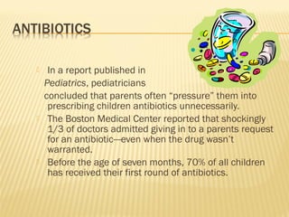  In a report published in
Pediatrics, pediatricians
concluded that parents often “pressure” them into
prescribing children antibiotics unnecessarily.
 The Boston Medical Center reported that shockingly
1/3 of doctors admitted giving in to a parents request
for an antibiotic---even when the drug wasn’t
warranted.
 Before the age of seven months, 70% of all children
has received their first round of antibiotics.
 