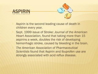  Aspirin is the second leading cause of death in
children every year.
 Sept. 1999 issue of Stroke: Journal of the American
Heart Association, found that taking more than 15
aspirins a week, doubles the risk of developing
hemorrhagic stroke, caused by bleeding in the brain.
 The American Association of Pharmaceutical
Scientists found that Aspirin and Ibuprofen use are
strongly associated with acid reflux disease.
 