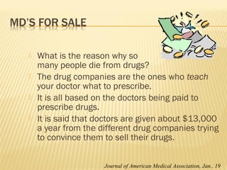  What is the reason why so
many people die from drugs?
 The drug companies are the ones who teach
your doctor what to prescribe.
 It is all based on the doctors being paid to
prescribe drugs.
 It is said that doctors are given about $13,000
a year from the different drug companies trying
to convince them to sell their drugs.
Journal of American Medical Association, Jan.. 19
 