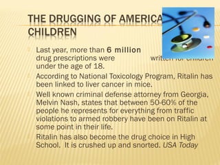  Last year, more than 6 million psychiatric
drug prescriptions were written for children
under the age of 18.
 According to National Toxicology Program, Ritalin has
been linked to liver cancer in mice.
 Well known criminal defense attorney from Georgia,
Melvin Nash, states that between 50-60% of the
people he represents for everything from traffic
violations to armed robbery have been on Ritalin at
some point in their life.
 Ritalin has also become the drug choice in High
School. It is crushed up and snorted. USA Today
 