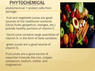  phytochemical = protect cells from
damage.
 fruit and vegetable juices are good
sources of the traditional nutrients.
Citrus fruits (grapefruit, oranges, etc.)
provide healthy portions of vitamin C
 Carrot juice contains large quantities of
vitamin A, in the form of beta carotene.
 green juices are a good source of
vitamin E.
 Fruit juices are a good source of
essential minerals like iron, copper,
potassium, sodium, iodine, and
magnesium,
 