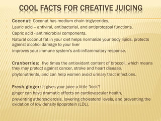  Coconut: Coconut has medium chain triglycerides,
 Lauric acid -- antiviral, antibacterial, and antiprotozoal functions.
 Capric acid - antimicrobial components.
 Natural coconut fat in your diet helps normalize your body lipids, protects
against alcohol damage to your liver
 improves your immune system's anti-inflammatory response.
 Cranberries: five times the antioxidant content of broccoli, which means
they may protect against cancer, stroke and heart disease.
 phytonutrients, and can help women avoid urinary tract infections.
 Fresh ginger: It gives your juice a little "kick"!
 ginger can have dramatic effects on cardiovascular health,
 preventing atherosclerosis, lowering cholesterol levels, and preventing the
oxidation of low density lipoprotein (LDL).
 