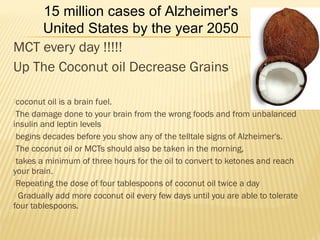 MCT every day !!!!!
Up The Coconut oil Decrease Grains
coconut oil is a brain fuel.
The damage done to your brain from the wrong foods and from unbalanced
insulin and leptin levels
begins decades before you show any of the telltale signs of Alzheimer's.
The coconut oil or MCTs should also be taken in the morning,
takes a minimum of three hours for the oil to convert to ketones and reach
your brain.
Repeating the dose of four tablespoons of coconut oil twice a day
 Gradually add more coconut oil every few days until you are able to tolerate
four tablespoons.

15 million cases of Alzheimer's
United States by the year 2050
 