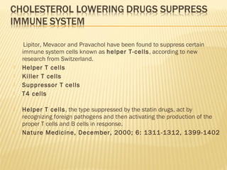 Lipitor, Mevacor and Pravachol have been found to suppress certain
immune system cells known as helper T-cells, according to new
research from Switzerland.
 Helper T cells
 Killer T cells
 Suppressor T cells
 T4 cells
 Helper T cells, the type suppressed by the statin drugs, act by
recognizing foreign pathogens and then activating the production of the
proper T cells and B cells in response.
 Nature Medicine, December, 2000; 6: 1311-1312, 1399-1402
 