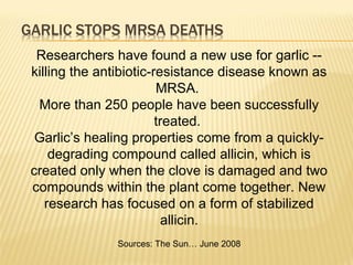 Researchers have found a new use for garlic --
killing the antibiotic-resistance disease known as
MRSA.
More than 250 people have been successfully
treated.
Garlic’s healing properties come from a quickly-
degrading compound called allicin, which is
created only when the clove is damaged and two
compounds within the plant come together. New
research has focused on a form of stabilized
allicin.
Sources: The Sun… June 2008
 