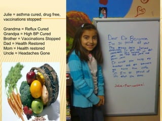 Julie = asthma cured, drug free,
vaccinations stopped
Grandma = Reflux Cured
Grandpa = High BP Cured
Brother = Vaccinations Stopped
Dad = Health Restored
Mom = Health restored
Uncle = Headaches Gone
 