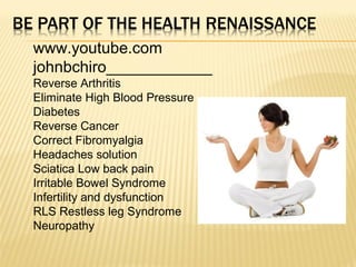 www.youtube.com
johnbchiro____________
Reverse Arthritis
Eliminate High Blood Pressure
Diabetes
Reverse Cancer
Correct Fibromyalgia
Headaches solution
Sciatica Low back pain
Irritable Bowel Syndrome
Infertility and dysfunction
RLS Restless leg Syndrome
Neuropathy
 